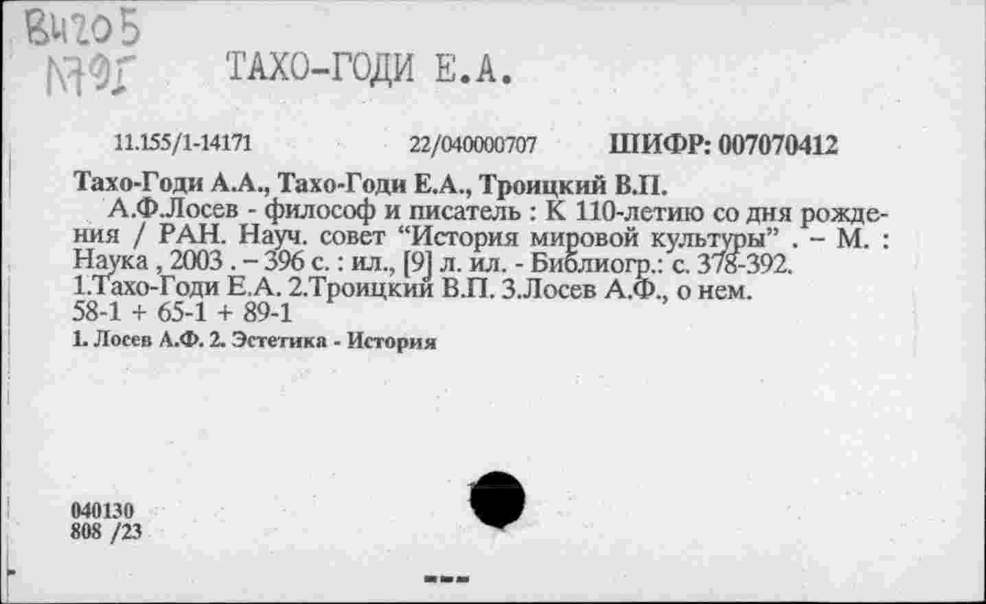 ﻿8420 5
|\30Г ТАХО-ГОДИ Е.А.
11.155/1-14171	22/040000707 ШИФР: 007070412
Тахо-Годи А.А., Тахо-Годи Е.А., Троицкий ВЛ.
А.Ф.Лосев - философ и писатель : К 110-летию со дня рождения / РАН. Науч, совет “История мировой культуры” . - М. : Наука, 2003 . - 396 с.: ил., [91 л. ил. - Биолиогр.: с. 378-392.
1.Тахо-Годи Е.А. 2.Троицкии В.П. 3.Лосев А.Ф., о нем. 58-1 + 65-1 + 89-1
1. Лосев А.Ф. 2. Эстетика - История
040130
808 /23